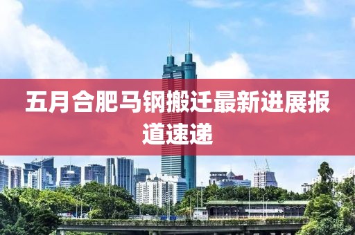 五月合肥馬鋼搬遷最新進(jìn)展報道速遞