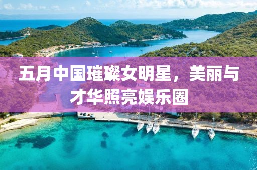 五月中國璀璨女明星，美麗與才華照亮娛樂圈