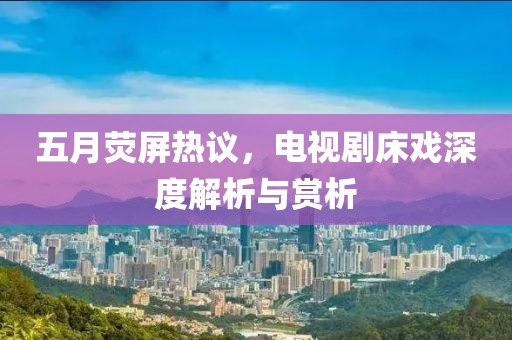 五月熒屏熱議，電視劇床戲深度解析與賞析