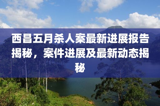 西昌五月殺人案最新進(jìn)展報(bào)告揭秘，案件進(jìn)展及最新動(dòng)態(tài)揭秘