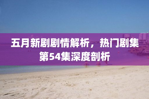 五月新劇劇情解析，熱門劇集第54集深度剖析