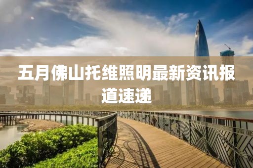 五月佛山托維照明最新資訊報(bào)道速遞