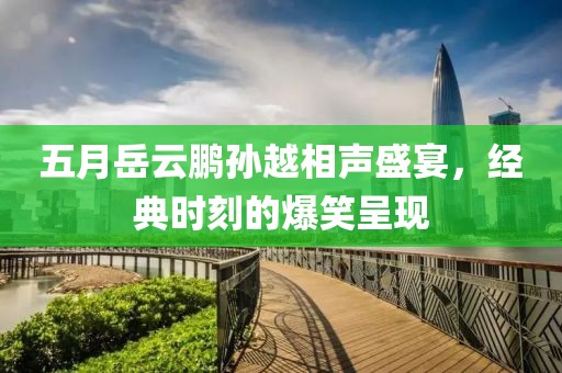 五月岳云鵬孫越相聲盛宴，經(jīng)典時刻的爆笑呈現(xiàn)