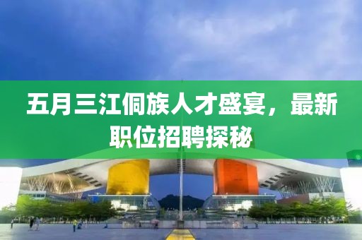 五月三江侗族人才盛宴，最新職位招聘探秘