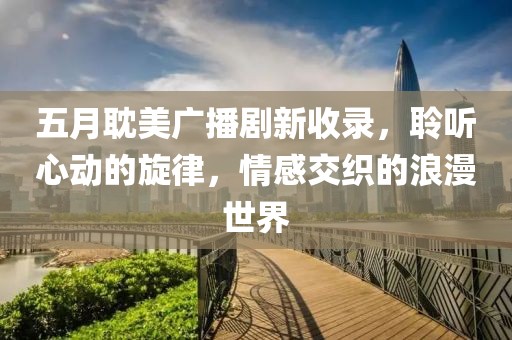 五月耽美廣播劇新收錄，聆聽心動(dòng)的旋律，情感交織的浪漫世界