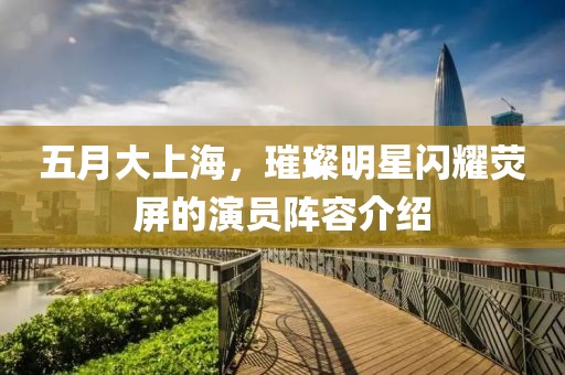 五月大上海，璀璨明星閃耀熒屏的演員陣容介紹