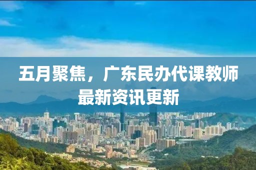五月聚焦，廣東民辦代課教師最新資訊更新
