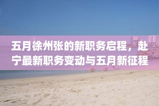 五月徐州張的新職務(wù)啟程，赴寧最新職務(wù)變動(dòng)與五月新征程