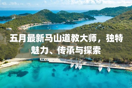五月最新馬山道教大師，獨(dú)特魅力、傳承與探索