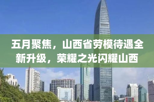 五月聚焦，山西省勞模待遇全新升級(jí)，榮耀之光閃耀山西