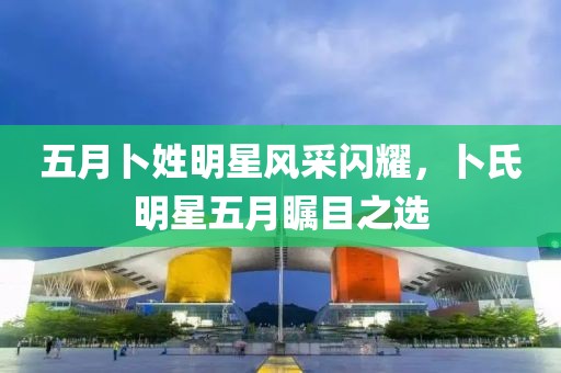五月卜姓明星風采閃耀，卜氏明星五月矚目之選