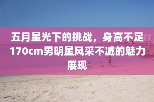 五月星光下的挑戰(zhàn)，身高不足170cm男明星風采不減的魅力展現(xiàn)