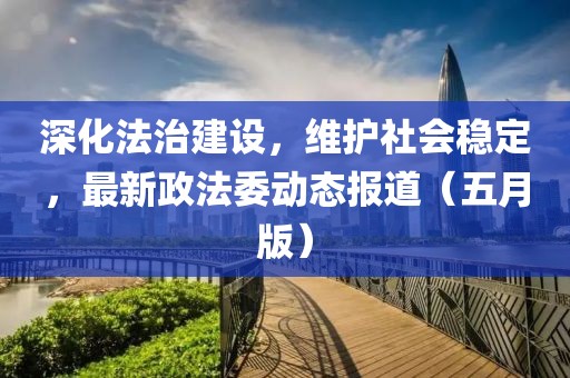 深化法治建設，維護社會穩(wěn)定，最新政法委動態(tài)報道（五月版）