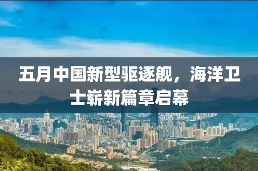 五月中國新型驅逐艦，海洋衛(wèi)士嶄新篇章啟幕