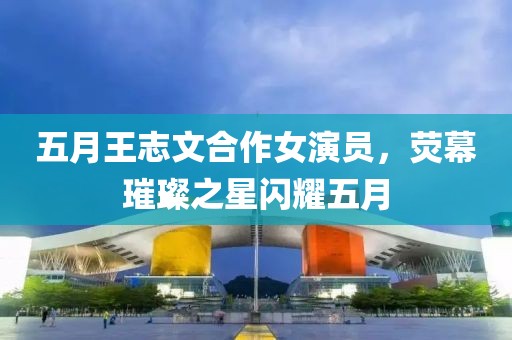 五月王志文合作女演員，熒幕璀璨之星閃耀五月