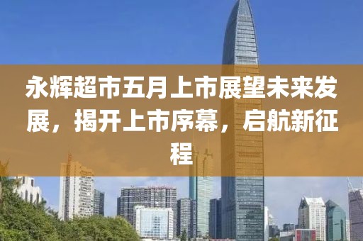 永輝超市五月上市展望未來(lái)發(fā)展，揭開(kāi)上市序幕，啟航新征程