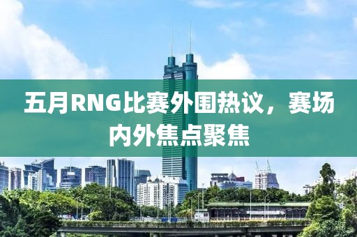 五月RNG比賽外圍熱議，賽場(chǎng)內(nèi)外焦點(diǎn)聚焦