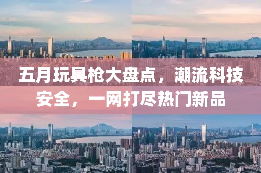 五月玩具槍大盤點(diǎn)，潮流科技安全，一網(wǎng)打盡熱門新品
