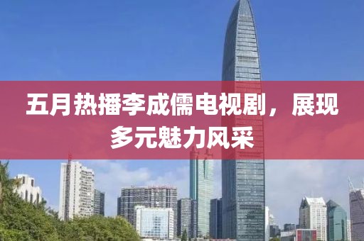 五月熱播李成儒電視劇，展現(xiàn)多元魅力風(fēng)采