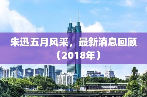 朱迅五月風采，最新消息回顧（2018年）