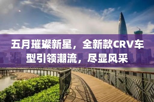 五月璀璨新星，全新款CRV車型引領(lǐng)潮流，盡顯風采