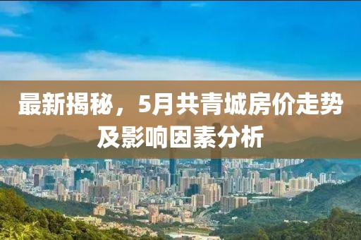 最新揭秘，5月共青城房?jī)r(jià)走勢(shì)及影響因素分析