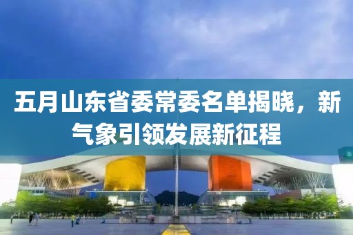五月山東省委常委名單揭曉，新氣象引領(lǐng)發(fā)展新征程