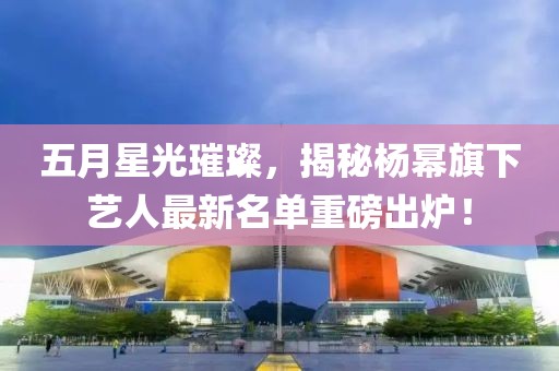 五月星光璀璨，揭秘楊冪旗下藝人最新名單重磅出爐！