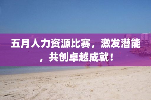 五月人力資源比賽，激發(fā)潛能，共創(chuàng)卓越成就！