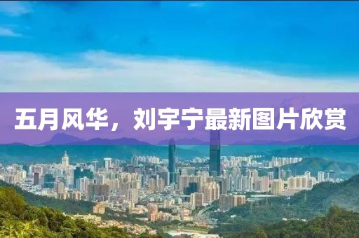 五月風(fēng)華，劉宇寧最新圖片欣賞