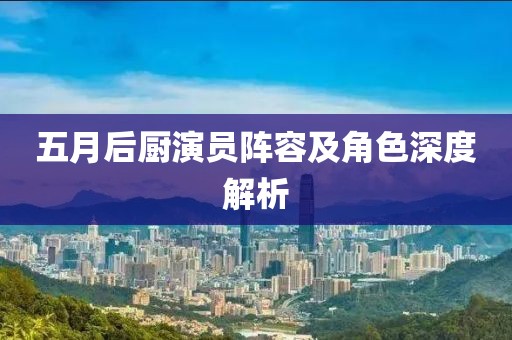 五月后廚演員陣容及角色深度解析