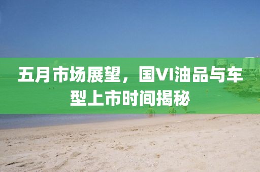 五月市場(chǎng)展望，國(guó)VI油品與車型上市時(shí)間揭秘