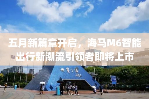 五月新篇章開(kāi)啟，海馬M6智能出行新潮流引領(lǐng)者即將上市