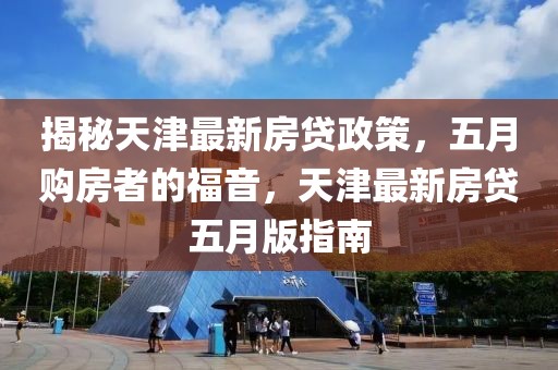 揭秘天津最新房貸政策，五月購房者的福音，天津最新房貸五月版指南