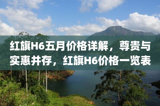 紅旗H6五月價(jià)格詳解，尊貴與實(shí)惠并存，紅旗H6價(jià)格一覽表
