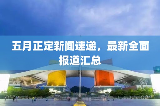 五月正定新聞速遞，最新全面報(bào)道匯總