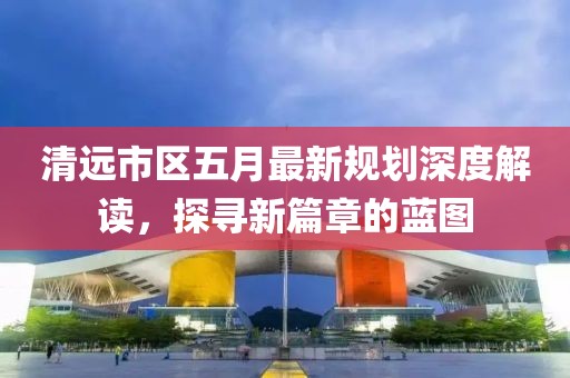 清遠(yuǎn)市區(qū)五月最新規(guī)劃深度解讀，探尋新篇章的藍(lán)圖