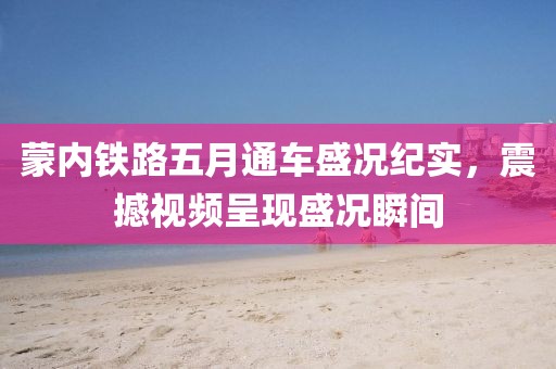 蒙內(nèi)鐵路五月通車盛況紀實，震撼視頻呈現(xiàn)盛況瞬間