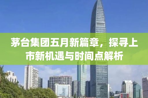 茅臺集團五月新篇章，探尋上市新機遇與時間點解析