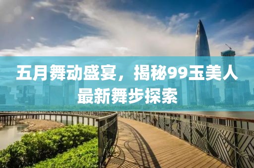 五月舞動盛宴，揭秘99玉美人最新舞步探索