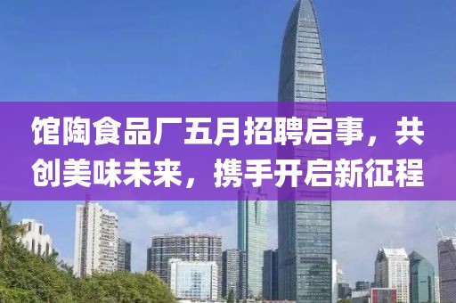 館陶食品廠五月招聘啟事，共創(chuàng)美味未來，攜手開啟新征程