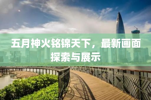 五月神火銘錦天下，最新畫面探索與展示