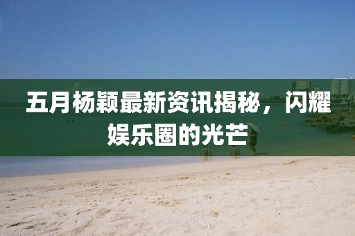 五月楊穎最新資訊揭秘，閃耀娛樂圈的光芒
