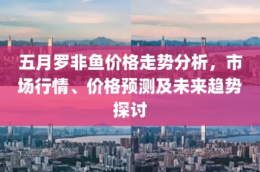 五月羅非魚價格走勢分析，市場行情、價格預測及未來趨勢探討