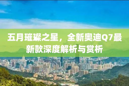 五月璀璨之星，全新奧迪Q7最新款深度解析與賞析