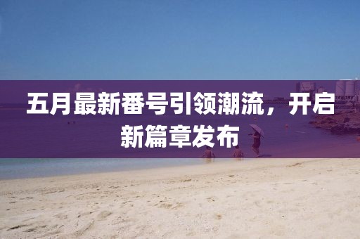 五月最新番號引領(lǐng)潮流，開啟新篇章發(fā)布