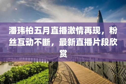 潘瑋柏五月直播激情再現(xiàn)，粉絲互動(dòng)不斷，最新直播片段欣賞
