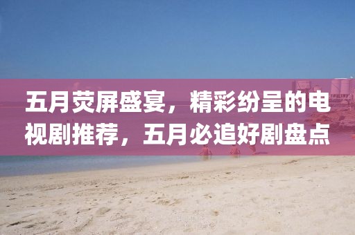 五月熒屏盛宴，精彩紛呈的電視劇推薦，五月必追好劇盤(pán)點(diǎn)