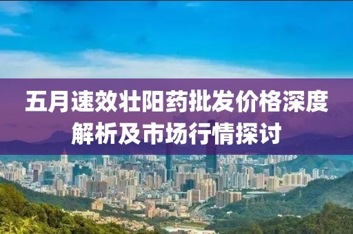 五月速效壯陽藥批發(fā)價格深度解析及市場行情探討