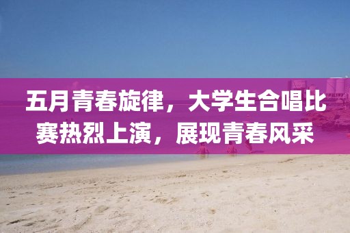 五月青春旋律，大學(xué)生合唱比賽熱烈上演，展現(xiàn)青春風(fēng)采